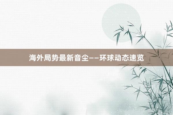 海外局势最新音尘——环球动态速览